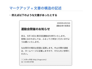 マークアップ = 文書の構造の記述
‣ 例えば以下のような文書があったとする
2009年4月23日
運動会実行委員会
運動会開催のお知らせ
来る、5月14日に第20回運動会を挙行いたします。
皆様におかれましては、ふるってご参加くださいますよ
うお願いいたします。
なお雨天の場合は翌週に延期します。中止の際の連絡
は、ホームページに記載しますので、そちらをご参照く
ださい。
○○大学 学部 (http://hoge.com/)
tel: 12-345-6789
 