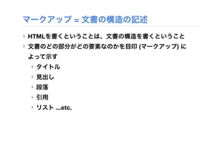 マークアップ = 文書の構造の記述
‣ HTMLを書くということは、文書の構造を書くということ
‣ 文書のどの部分がどの要素なのかを目印 (マークアップ) に
よって示す
‣ タイトル
‣ 見出し
‣ 段落
‣ 引用
‣ リスト ...etc.
 