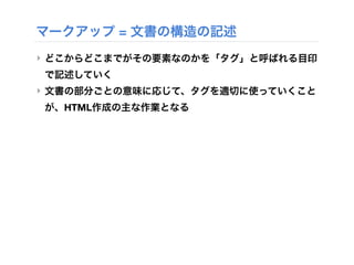 マークアップ = 文書の構造の記述
‣ どこからどこまでがその要素なのかを「タグ」と呼ばれる目印
で記述していく
‣ 文書の部分ごとの意味に応じて、タグを適切に使っていくこと
が、HTML作成の主な作業となる
 