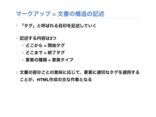 マークアップ = 文書の構造の記述
‣ 「タグ」と呼ばれる目印を記述していく
‣ 記述する内容は3つ
‣ どこから = 開始タグ
‣ どこまで = 終了タグ
‣ 要素の種類 = 要素タイプ
‣ 文書の部分ごとの意味に応じて、要素に適切なタグを適用する
ことが、HTML作成の主な作業となる
 