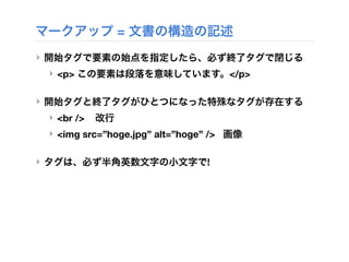 マークアップ = 文書の構造の記述
‣ 開始タグで要素の始点を指定したら、必ず終了タグで閉じる
‣ <p> この要素は段落を意味しています。</p>
‣ 開始タグと終了タグがひとつになった特殊なタグが存在する
‣ <br /> 改行
‣ <img src=”hoge.jpg” alt=”hoge” /> 画像
‣ タグは、必ず半角英数文字の小文字で!
 