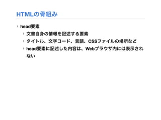 HTMLの骨組み
‣ head要素
‣ 文書自身の情報を記述する要素
‣ タイトル、文字コード、言語、CSSファイルの場所など
‣ head要素に記述した内容は、Webブラウザ内には表示され
ない
 