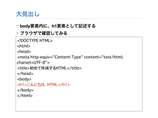 大見出し
‣ body要素内に、h1要素として記述する
‣ ブラウザで確認してみる
<!DOCTYPE HTML>
<html>
<head>
<meta http-equiv="Content-Type" content="text/html;
charset=UTF-8">
<title>初めて作成するHTML</title>
</head>
<body>
<h1>こんにちは、HTML</h1>
</body>
</html>
 