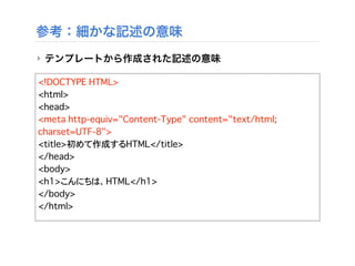 参考：細かな記述の意味
‣ テンプレートから作成された記述の意味
<!DOCTYPE HTML>
<html>
<head>
<meta http-equiv="Content-Type" content="text/html;
charset=UTF-8">
<title>初めて作成するHTML</title>
</head>
<body>
<h1>こんにちは、HTML</h1>
</body>
</html>
 
