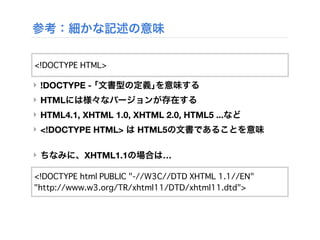 参考：細かな記述の意味
‣ !DOCTYPE - ｢文書型の定義｣を意味する
‣ HTMLには様々なバージョンが存在する
‣ HTML4.1, XHTML 1.0, XHTML 2.0, HTML5 ...など
‣ <!DOCTYPE HTML> は HTML5の文書であることを意味
‣ ちなみに、XHTML1.1の場合は…
<!DOCTYPE HTML>
<!DOCTYPE html PUBLIC "-//W3C//DTD XHTML 1.1//EN"
"http://www.w3.org/TR/xhtml11/DTD/xhtml11.dtd">
 