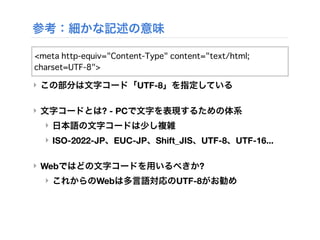 参考：細かな記述の意味
‣ この部分は文字コード「UTF-8」を指定している
‣ 文字コードとは? - PCで文字を表現するための体系
‣ 日本語の文字コードは少し複雑
‣ ISO-2022-JP、EUC-JP、Shift_JIS、UTF-8、UTF-16...
‣ Webではどの文字コードを用いるべきか?
‣ これからのWebは多言語対応のUTF-8がお勧め
<meta http-equiv="Content-Type" content="text/html;
charset=UTF-8">
 