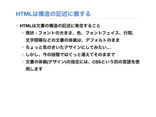 HTMLは構造の記述に徹する
‣ HTMLは文書の構造の記述に専念すること
‣ 現状 - フォントの大きさ、色、フォントフェイス、行間、
文字間隔などの文書の体裁は、デフォルトのまま
‣ ちょっと気のきいたデザインにしてみたい…
‣ しかし、今の段階ではぐっと堪えてそのままで
‣ 文書の体裁(デザイン)の指定には、CSSという別の言語を使
用します
 