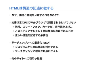 HTMLは構造の記述に徹する
‣ なぜ、構造と体裁を分離するべきなのか?
‣ 文書は常にPCのWebブラウザで閲覧されるわけではない
‣ 携帯、スマートフォン、カーナビ、音声読み上げ...
‣ どのメディアでも正しく意味構造が表現されるべき
‣ 正しい構造を記述する必要性
‣ サーチエンジンへの最適化 (SEO)
‣ プログラムから意味構造を判別できる
‣ サーチエンジンに検索され易いサイト
‣ 他のサイトへの引用や転載
 