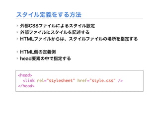 ‣ 外部CSSファイルによるスタイル設定
‣ 外部ファイルにスタイルを記述する
‣ HTMLファイルからは、スタイルファイルの場所を指定する
‣ HTML側の定義例
‣ head要素の中で指定する
スタイル定義をする方法
<head>
<link rel="stylesheet" href="style.css" />
</head>
 