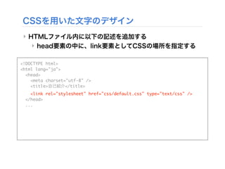 CSSを用いた文字のデザイン
‣ HTMLファイル内に以下の記述を追加する
‣ head要素の中に、link要素としてCSSの場所を指定する
<!DOCTYPE html>
<html lang="ja">
<head>
<meta charset="utf-8" />
<title>自己紹介</title>
<link rel="stylesheet" href="css/default.css" type="text/css" />
</head>
...
 