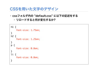 CSSを用いた文字のデザイン
‣ cssフォルダ内の default.css に以下の記述をする
‣ リロードすると何が変化するか?
h1 {
font-size: 1.75em;
}
h2 {
font-size: 1.25em;
}
p {
font-size: 0.8em;
}
li {
font-size: 0.8em;
}
 