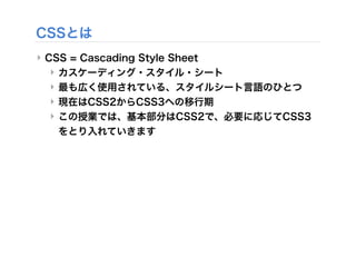 CSSとは
‣ CSS = Cascading Style Sheet
‣ カスケーディング・スタイル・シート
‣ 最も広く使用されている、スタイルシート言語のひとつ
‣ 現在はCSS2からCSS3への移行期
‣ この授業では、基本部分はCSS2で、必要に応じてCSS3
をとり入れていきます
 