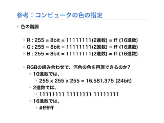 ‣ 色の階調
‣ R : 255 = 8bit = 11111111(2進数) = ﬀ (16進数)
‣ G : 255 = 8bit = 11111111(2進数) = ﬀ (16進数)
‣ B : 255 = 8bit = 11111111(2進数) = ﬀ (16進数)
‣ RGBの組み合わせで、何色の色を再現できるのか?
‣ 10進数では、
‣ 255 x 255 x 255 = 16,581,375 (24bit)
‣ 2進数では、
‣ 11111111 11111111 11111111
‣ 16進数では、
‣ #ﬀﬀﬀ
参考：コンピュータの色の指定
 