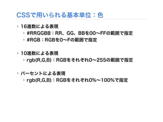 CSSで用いられる基本単位：色
‣ 16進数による表現
‣ #RRGGBB：RR、GG、BBを00∼FFの範囲で指定
‣ #RGB：RGBを0∼Fの範囲で指定
‣ 10進数による表現
‣ rgb(R,G,B)：RGBをそれぞれ0∼255の範囲で指定
‣ パーセントによる表現
‣ rgb(R,G,B)：RGBをそれぞれ0%∼100%で指定
 
