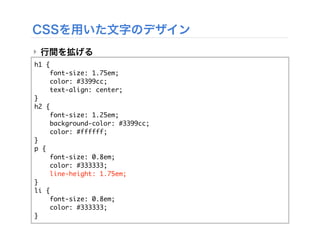 CSSを用いた文字のデザイン
‣ 行間を拡げる
h1 {
font-size: 1.75em;
color: #3399cc;
text-align: center;
}
h2 {
font-size: 1.25em;
background-color: #3399cc;
color: #ffffff;
}
p {
font-size: 0.8em;
color: #333333;
line-height: 1.75em;
}
li {
font-size: 0.8em;
color: #333333;
}
 