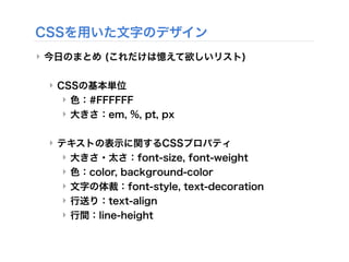 CSSを用いた文字のデザイン
‣ 今日のまとめ (これだけは憶えて欲しいリスト)
‣ CSSの基本単位
‣ 色：#FFFFFF
‣ 大きさ：em, %, pt, px
‣ テキストの表示に関するCSSプロパティ
‣ 大きさ・太さ：font-size, font-weight
‣ 色：color, background-color
‣ 文字の体裁：font-style, text-decoration
‣ 行送り：text-align
‣ 行間：line-height
 