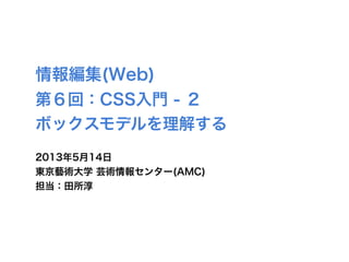 情報編集(Web)
第６回：CSS入門 - ２
ボックスモデルを理解する
2013年5月14日
東京藝術大学 芸術情報センター(AMC)
担当：田所淳
 