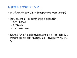 レスポンシブなページに
‣ レスポンシブWebデザイン（Responsive Web Design）
‣ 現在、WebサイトはPCで見るものとは限らない
‣ スマートフォン
‣ タブレット
‣ サイネージ ..etc.
‣ あらゆるデバイスに最適化したWebサイトを、単一のHTML
で実現する制作手法を「レスポンシブ」なWebデザインとい
う
 