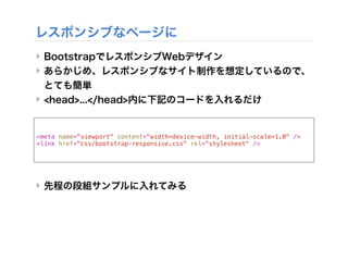 <meta name="viewport" content="width=device-width, initial-scale=1.0" />
<link href="css/bootstrap-responsive.css" rel="stylesheet" />
レスポンシブなページに
‣ BootstrapでレスポンシブWebデザイン
‣ あらかじめ、レスポンシブなサイト制作を想定しているので、
とても簡単
‣ <head>...</head>内に下記のコードを入れるだけ
‣ 先程の段組サンプルに入れてみる
 