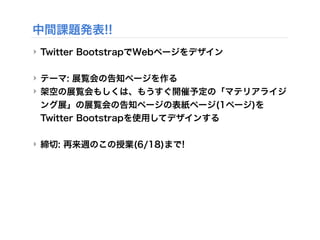 中間課題発表!!
‣ Twitter BootstrapでWebページをデザイン
‣ テーマ: 展覧会の告知ページを作る
‣ 架空の展覧会もしくは、もうすぐ開催予定の「マテリアライジ
ング展」の展覧会の告知ページの表紙ページ(1ページ)を
Twitter Bootstrapを使用してデザインする
‣ 締切: 再来週のこの授業(6/18)まで!
 