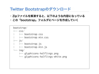 Twitter Bootstrapのダウンロード
‣ Zipファイルを解凍すると、以下のような内容になっている
‣ この「bootstrap」フォルダにページを作成していく
bootstrap/
!"" css/
# !"" bootstrap.css
# !"" bootstrap.min.css
!"" js/
# !"" bootstrap.js
# !"" bootstrap.min.js
$"" img/
!"" glyphicons-halflings.png
$"" glyphicons-halflings-white.png
 