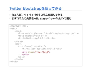 <!DOCTYPE HTML>
<html>
! <head>
! ! <link rel="stylesheet" href="css/bootstrap.css" />
! ! <meta charset="utf-8" />
! ! <title>Bootstrapのテスト</title>
! </head>
! <body>
! ! <div class="container">
! ! ! <h1>Twitter Bootstrapのテスト</h1>!! !
! ! ! <div class="row-fluid">
! ! ! </div>
! ! </div>
! </body>
</html>
Twitter Bootstrapを使ってみる
‣ たとえば、4 + 4 + 4の3コラムを組んでみる
‣ まずコラムの先頭を<div class="row-ﬂuid">で囲む
 
