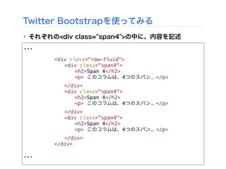 ...
! ! ! <div class="row-fluid">
! ! ! ! <div class="span4">
! ! ! ! ! <h2>Span 4</h2>
! ! ! ! ! <p> このコラムは、4つのスパン... </p>
! ! ! ! </div>
! ! ! ! <div class="span4">
! ! ! ! ! <h2>Span 4</h2>
! ! ! ! ! <p> このコラムは、4つのスパン... </p>
! ! ! ! </div>
! ! ! ! <div class="span4">
! ! ! ! ! <h2>Span 4</h2>
! ! ! ! ! <p> このコラムは、4つのスパン... </p>
! ! ! ! </div>
! ! ! </div>
...
Twitter Bootstrapを使ってみる
‣ それぞれの<div class="span4">の中に、内容を記述
 