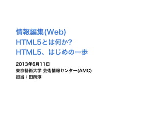 情報編集(Web)
HTML5とは何か?
HTML5、はじめの一歩
2013年6月11日
東京藝術大学 芸術情報センター(AMC)
担当：田所淳
 