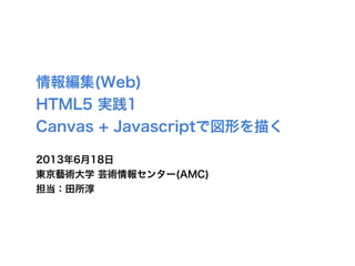 情報編集(Web)
HTML5 実践1
Canvas + Javascriptで図形を描く
2013年6月18日
東京藝術大学 芸術情報センター(AMC)
担当：田所淳
 