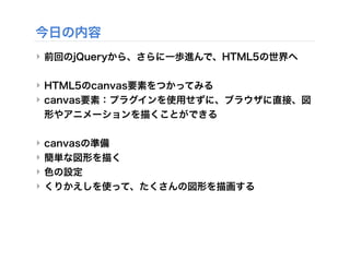 今日の内容
‣ 前回のjQueryから、さらに一歩進んで、HTML5の世界へ
‣ HTML5のcanvas要素をつかってみる
‣ canvas要素：プラグインを使用せずに、ブラウザに直接、図
形やアニメーションを描くことができる
‣ canvasの準備
‣ 簡単な図形を描く
‣ 色の設定
‣ くりかえしを使って、たくさんの図形を描画する
 