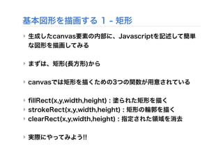 基本図形を描画する 1 - 矩形
‣ 生成したcanvas要素の内部に、Javascriptを記述して簡単
な図形を描画してみる
‣ まずは、矩形(長方形)から
‣ canvasでは矩形を描くための3つの関数が用意されている
‣ ﬁllRect(x,y,width,height) : 塗られた矩形を描く
‣ strokeRect(x,y,width,height) : 矩形の輪郭を描く
‣ clearRect(x,y,width,height) : 指定された領域を消去
‣ 実際にやってみよう!!
 