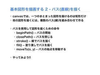 基本図形を描画する 2 - パス(直線)を描く
‣ canvasでは、一つのまとまった図形を描けるのは矩形だけ
‣ 他の図形を描くには、複数のパス(線)を組み合わせて作る
‣ パスを使用して図形を描くための命令
‣ beginPath() ‒ パスの開始
‣ closePath() ‒ パスを閉じる
‣ stroke() ‒ 線でパスを描く
‣ ﬁll() ‒ 塗り潰しでパスを描く
‣ moveTo(x, y) ‒ パスの始点を移動する
‣ やってみよう!!
 