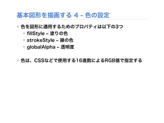 基本図形を描画する 4 - 色の設定
‣ 色を図形に適用するためのプロパティは以下の3つ
‣ ﬁllStyle ‒ 塗りの色
‣ strokeStyle ‒ 線の色
‣ globalAlpha ‒ 透明度
‣ 色は、CSSなどで使用する16進数によるRGB値で指定する
 