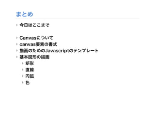 まとめ
‣ 今日はここまで
‣ Canvasについて
‣ canvas要素の書式
‣ 描画のためのJavascriptのテンプレート
‣ 基本図形の描画
‣ 矩形
‣ 直線
‣ 円弧
‣ 色
 