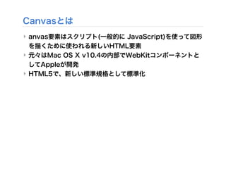 Canvasとは
‣ anvas要素はスクリプト(一般的に JavaScript)を使って図形
を描くために使われる新しいHTML要素
‣ 元々はMac OS X v10.4の内部でWebKitコンポーネントと
してAppleが開発
‣ HTML5で、新しい標準規格として標準化
 