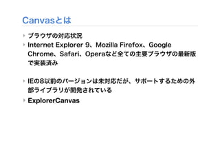 Canvasとは
‣ ブラウザの対応状況
‣ Internet Explorer 9、Mozilla Firefox、Google
Chrome、Safari、Operaなど全ての主要ブラウザの最新版
で実装済み
‣ IEの8以前のバージョンは未対応だが、サポートするための外
部ライブラリが開発されている
‣ ExplorerCanvas
 