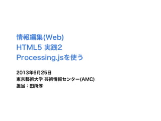 情報編集(Web)
HTML5 実践2
Processing.jsを使う
2013年6月25日
東京藝術大学 芸術情報センター(AMC)
担当：田所淳
 