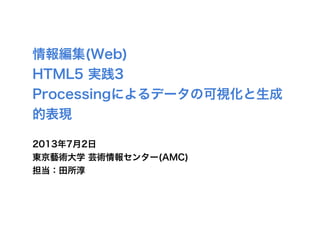 情報編集(Web)
HTML5 実践3
Processingによるデータの可視化と生成
的表現
2013年7月2日
東京藝術大学 芸術情報センター(AMC)
担当：田所淳
 
