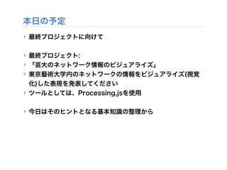 本日の予定
‣ 最終プロジェクトに向けて
‣ 最終プロジェクト:
‣ 「芸大のネットワーク情報のビジュアライズ」
‣ 東京藝術大学内のネットワークの情報をビジュアライズ(視覚
化)した表現を発表してください
‣ ツールとしては、Processi...