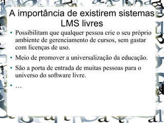 A importância de existirem sistemas
            LMS livres
●   Possibilitam que qualquer pessoa crie o seu próprio
    ambiente de gerenciamento de cursos, sem gastar
    com licenças de uso.
●   Meio de promover a universalização da educação.
●   São a porta de entrada de muitas pessoas para o
    universo do software livre.
●   …
 