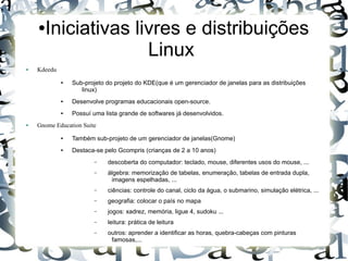 ●   Iniciativas livres e distribuições
                      Linux
●   Kdeedu
             ●   Sub-projeto do projeto do KDE(que é um gerenciador de janelas para as distribuições
                    linux)
             ●   Desenvolve programas educacionais open-source.
             ●   Possuí uma lista grande de softwares já desenvolvidos.
●   Gnome Education Suite
             ●   Também sub-projeto de um gerenciador de janelas(Gnome)
             ●   Destaca-se pelo Gcompris (crianças de 2 a 10 anos)
                        –    descoberta do computador: teclado, mouse, diferentes usos do mouse, ...
                        –    álgebra: memorização de tabelas, enumeração, tabelas de entrada dupla,
                              imagens espelhadas, ...
                        –    ciências: controle do canal, ciclo da água, o submarino, simulação elétrica, ...
                        –    geografia: colocar o país no mapa
                        –    jogos: xadrez, memória, ligue 4, sudoku ...
                        –    leitura: prática de leitura
                        –    outros: aprender a identificar as horas, quebra-cabeças com pinturas
                              famosas,...
 