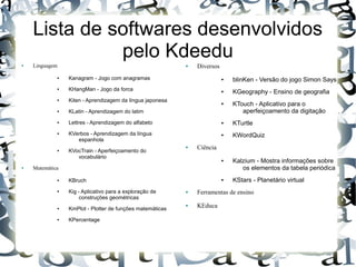 Lista de softwares desenvolvidos
              pelo Kdeedu
●   Linguagem                                              ●   Diversos
             ●   Kanagram - Jogo com anagramas                            ●   blinKen - Versão do jogo Simon Says
             ●   KHangMan - Jogo da forca                                 ●   KGeography - Ensino de geografia
             ●   Kiten - Aprendizagem da língua japonesa                  ●   KTouch - Aplicativo para o
             ●   KLatin - Aprendizagem do latim                                  aperfeiçoamento da digitação
             ●   Lettres - Aprendizagem do alfabeto                       ●   KTurtle
             ●   KVerbos - Aprendizagem da língua                         ●   KWordQuiz
                    espanhola
                                                           ●   Ciência
             ●   KVocTrain - Aperfeiçoamento do
                    vocabulário
                                                                          ●   Kalzium - Mostra informações sobre
●   Matemática                                                                   os elementos da tabela periódica
             ●   KBruch                                                   ●   KStars - Planetário virtual
             ●   Kig - Aplicativo para a exploração de     ●   Ferramentas de ensino
                      construções geométricas
             ●   KmPlot - Plotter de funções matemáticas
                                                           ●   KEduca

             ●   KPercentage
 