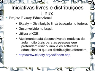 Iniciativas livres e distribuições
                    Linux
●   Projeto Ekaaty Educacional
       ●   Ekaaty – Distribuição linux baseada no fedora.
       ●   Desenvolvido no brasil.
       ●   Utiliza o KDE.
       ●   Atualmente está desenvolvendo módulos de
             aula muito úteis para as pessoas que
             pretendem usar o linux e os softwares
             educacionais que as distribuições oferecem.
       ●   http://www.ekaaty.org/v4/index.php
 