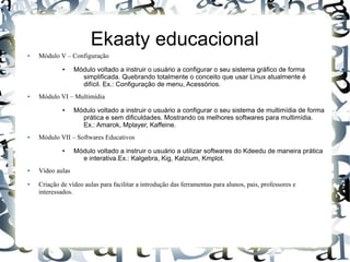 Ekaaty educacional
●   Módulo V – Configuração
             ●    Módulo voltado a instruir o usuário a configurar o seu sistema gráfico de forma
                    simplificada. Quebrando totalmente o conceito que usar Linux atualmente é
                    difícil. Ex.: Configuração de menu, Acessórios.
●   Módulo VI – Multimídia
             ●    Módulo voltado a instruir o usuário a configurar o seu sistema de multimídia de forma
                    prática e sem dificuldades. Mostrando os melhores softwares para multimídia.
                    Ex.: Amarok, Mplayer, Kaffeine.
●   Módulo VII – Softwares Educativos
             ●    Módulo voltado a instruir o usuário a utilizar softwares do Kdeedu de maneira prática
                    e interativa.Ex.: Kalgebra, Kig, Kalzium, Kmplot.
●   Vídeo aulas
●   Criação de vídeo aulas para facilitar a introdução das ferramentas para alunos, pais, professores e
    interessados.
 