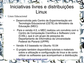 Iniciativas livres e distribuições
                     Linux
●   Linux Educacional
         ●   Desenvolvida pelo Centro de Experimentação em
              Tecnologia Educacional (CETE) do Ministério da
              Educação (MEC)
         ●   Para a versão 4.0, o MEC realizou um convênio com o
              Centro de Computação Científica e Software Livre
              (C3SL), que é um grupo de pesquisa do
              Departamento de Informática da Universidade
              Federal do Paraná (UFPR)
         ●   Versão 4.0 baseada no Ubuntu 10.04
         ●   O projeto também disponibiliza tutoriais e materiais
               sobre a utilização e configuração do linux e de como
               utilizar os softwares que acompanham a distribuição.
         ●   http://linuxeducacional.com/
 