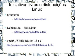 Iniciativas livres e distribuições
                     Linux
●   Edubuntu
         ●   http://edubuntu.org/screenshots


●   DebianEdu – SkolLinux
         ●   http://www.slx.no/en/take-a-tour


●   openSUSE:Education-Li-f-e
●   http://en.opensuse.org/openSUSE:Education-Li-f-e
 