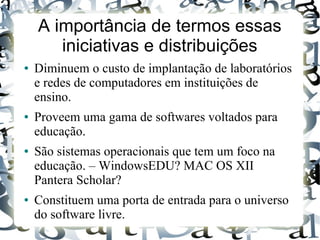 A importância de termos essas
       iniciativas e distribuições
●   Diminuem o custo de implantação de laboratórios
    e redes de computadores em instituições de
    ensino.
●   Proveem uma gama de softwares voltados para
    educação.
●   São sistemas operacionais que tem um foco na
    educação. – WindowsEDU? MAC OS XII
    Pantera Scholar?
●   Constituem uma porta de entrada para o universo
    do software livre.
 