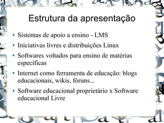 Estrutura da apresentação
●   Sistemas de apoio a ensino - LMS
●   Iniciativas livres e distribuições Linux
●   Softwares voltados para ensino de matérias
    específicas
●   Internet como ferramenta de educação: blogs
    educacionais, wikis, fóruns...
●   Software educacional proprietário x Software
    educacional Livre
 