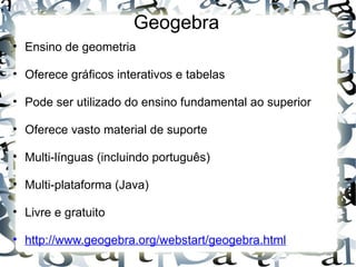 Geogebra 
• Ensino de geometria

• Oferece gráficos interativos e tabelas

• Pode ser utilizado do ensino fundamental ao superior

• Oferece vasto material de suporte

• Multi-línguas (incluindo português)

• Multi-plataforma (Java)

• Livre e gratuito

• http://www.geogebra.org/webstart/geogebra.html
 