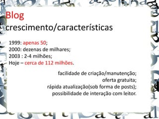 Blog
crescimento/características
1999: apenas 50;
2000: dezenas de milhares;
2003 : 2-4 milhões;
Hoje – cerca de 112 milhões.
                     facilidade de criação/manutenção;
                                         oferta gratuita;
                rápida atualização(sob forma de posts);
                  possibilidade de interação com leitor.
 